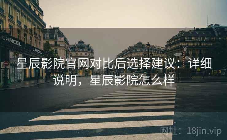 星辰影院官网对比后选择建议：详细说明，星辰影院怎么样
