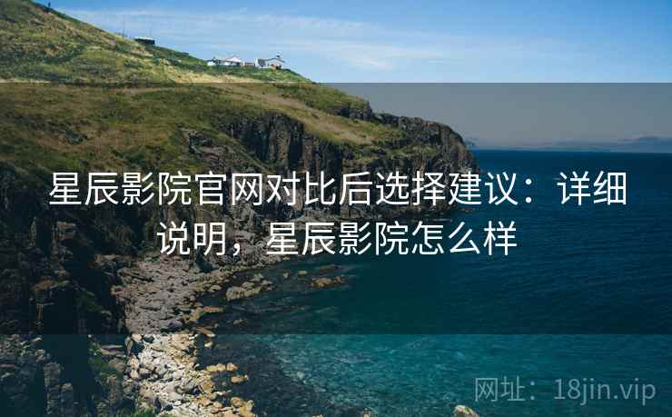 星辰影院官网对比后选择建议：详细说明，星辰影院怎么样