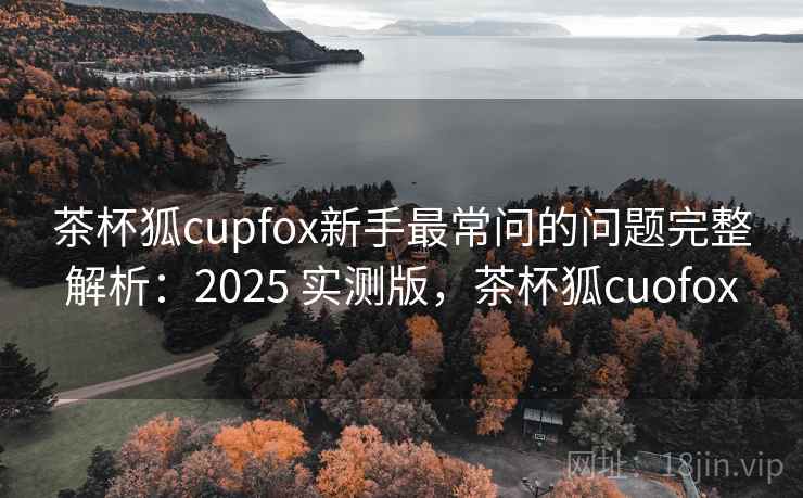 茶杯狐cupfox新手最常问的问题完整解析：2025 实测版，茶杯狐cuofox