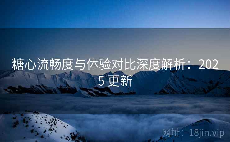 糖心流畅度与体验对比深度解析：2025 更新