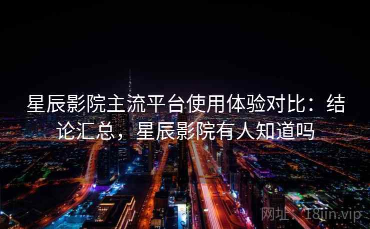 星辰影院主流平台使用体验对比：结论汇总，星辰影院有人知道吗