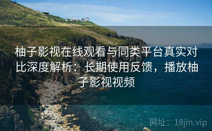 柚子影视在线观看与同类平台真实对比深度解析：长期使用反馈，播放柚子影视视频