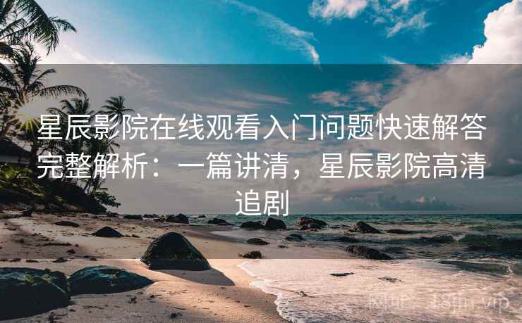 星辰影院在线观看入门问题快速解答完整解析：一篇讲清，星辰影院高清追剧
