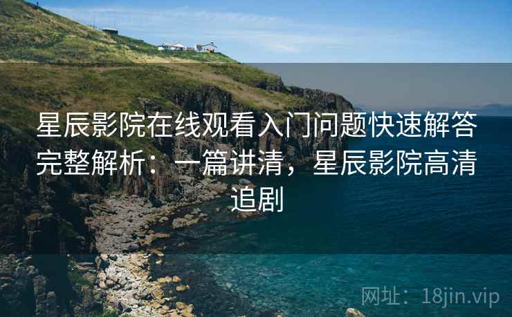 星辰影院在线观看入门问题快速解答完整解析:一篇讲清,星辰影院高清追剧 星辰影院在线观看入门问题快速解答完整解析:一篇讲清,星辰影院高清追剧