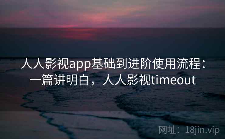 人人影视app基础到进阶使用流程：一篇讲明白，人人影视timeout