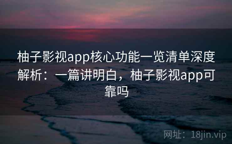 柚子影视app核心功能一览清单深度解析：一篇讲明白，柚子影视app可靠吗