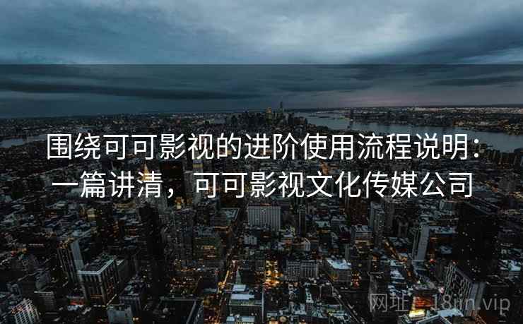 围绕可可影视的进阶使用流程说明:一篇讲清,可可影视文化传媒公司 围绕可可影视的进阶使用流程说明:一篇讲清,可可影视文化传媒公司