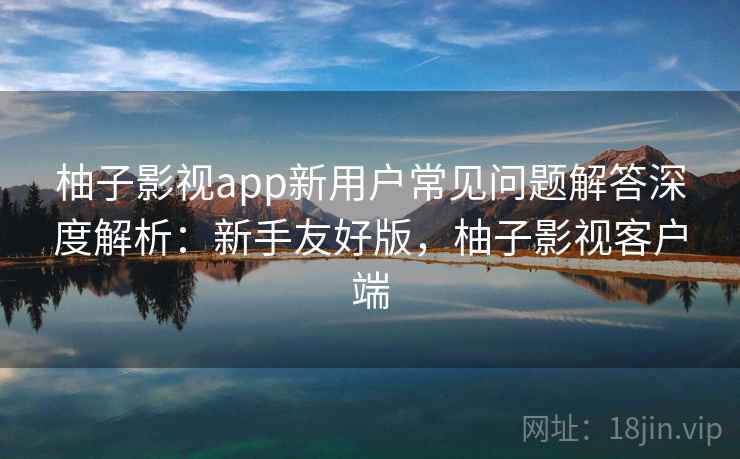 柚子影视app新用户常见问题解答深度解析：新手友好版，柚子影视客户端