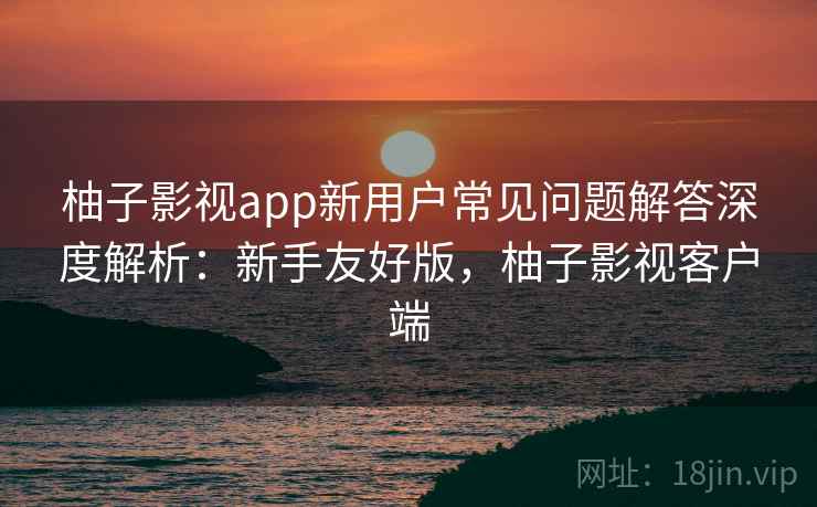柚子影视app新用户常见问题解答深度解析:新手友好版,柚子影视客户端 柚子影视app新用户常见问题解答深度解析:新手友好版,柚子影视客户端
