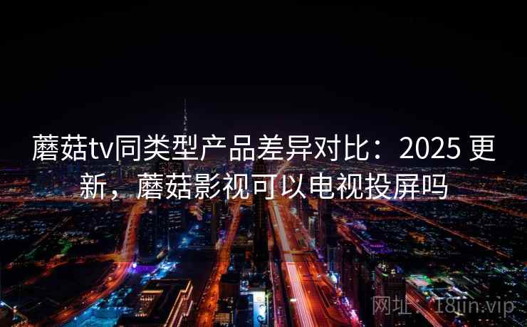 蘑菇tv同类型产品差异对比：2025 更新，蘑菇影视可以电视投屏吗