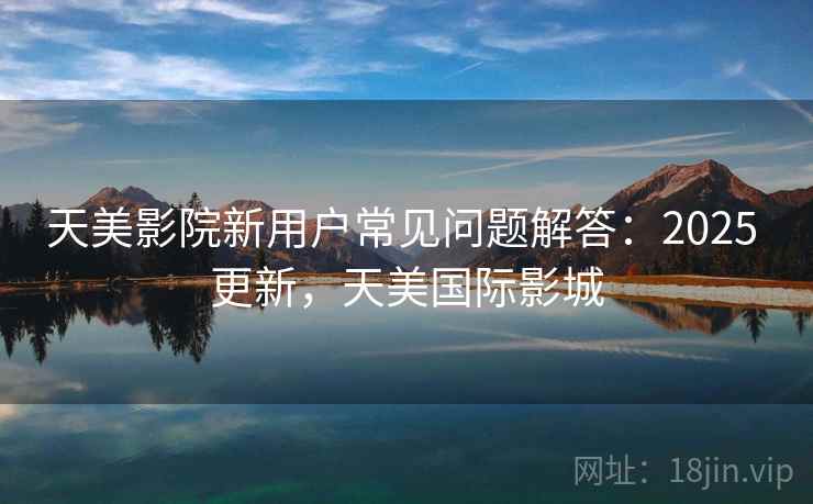 天美影院新用户常见问题解答：2025 更新，天美国际影城