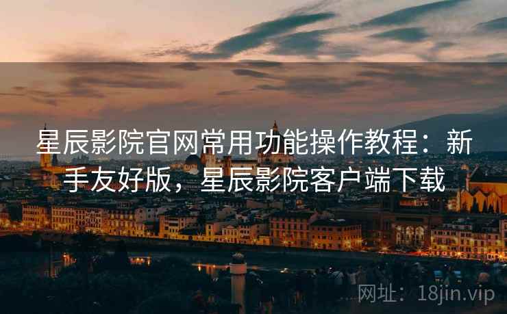 星辰影院官网常用功能操作教程：新手友好版，星辰影院客户端下载