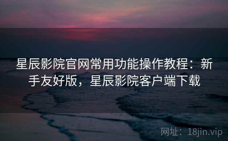 星辰影院官网常用功能操作教程:新手友好版,星辰影院客户端下载 星辰影院官网常用功能操作教程:新手友好版,星辰影院客户端下载